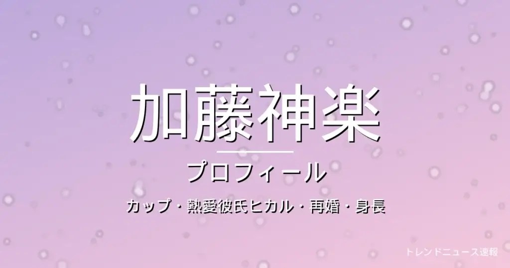 加藤神楽のカップ・熱愛彼氏ヒカル・再婚・身長・プロフィール記事メインビジュアル
