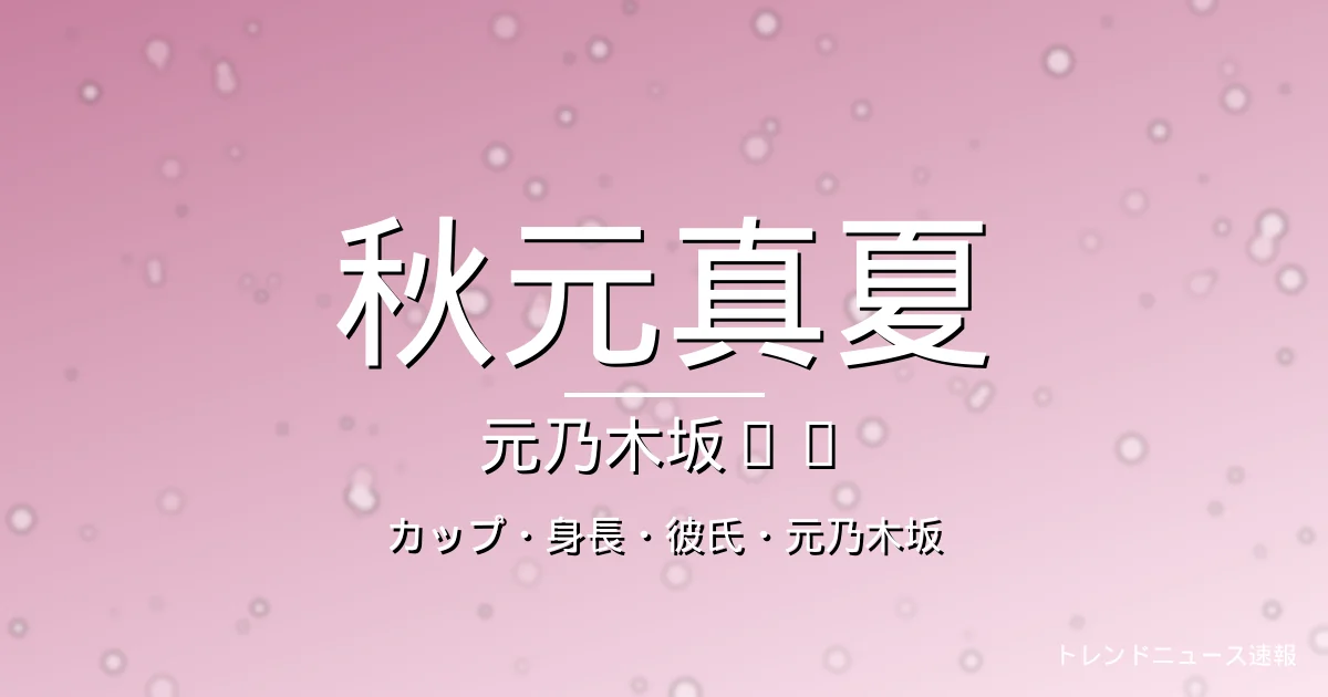 秋元真夏のカップ・身長・彼氏・出演ドラマや映画の記事メインビジュアル