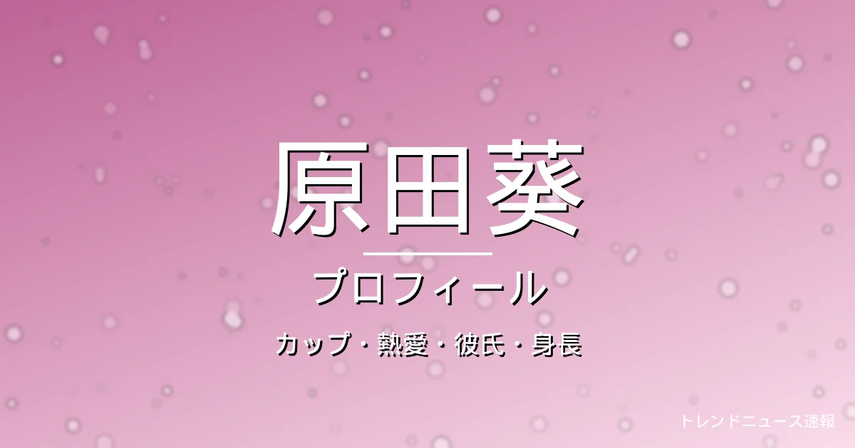 原田葵のカップ・熱愛・彼氏・身長・プロフィール記事メインビジュアル