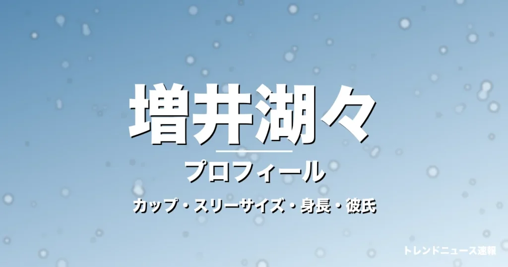 増井湖々のカップ・スリーサイズ・身長・彼氏・大河新星の記事メインビジュアル