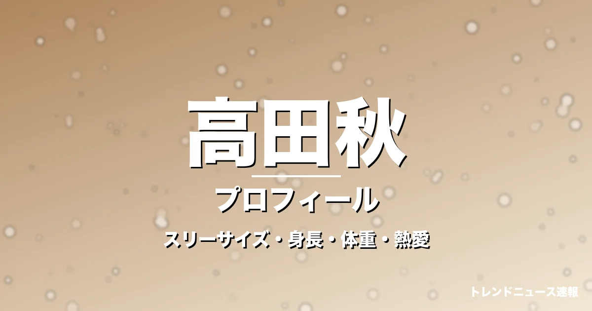 高田秋のスリーサイズ・身長・体重・熱愛・プロフィール記事メインビジュアル
