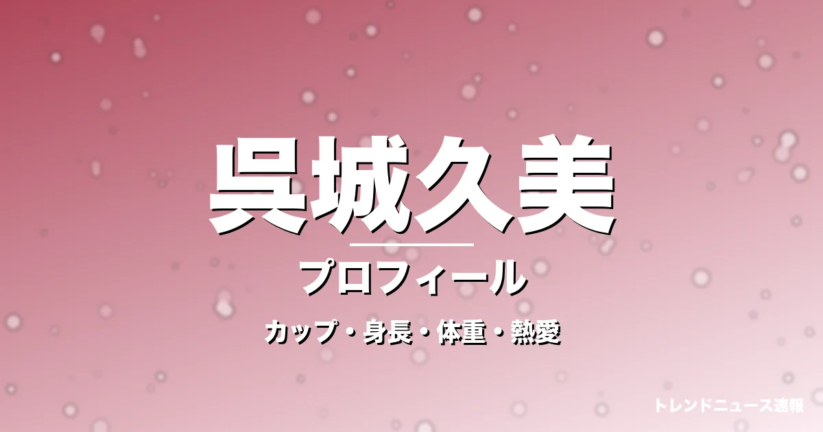 呉城久美のカップ・身長・体重・熱愛・プロフィール記事メインビジュアル